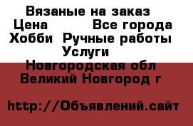 Вязаные на заказ › Цена ­ 800 - Все города Хобби. Ручные работы » Услуги   . Новгородская обл.,Великий Новгород г.